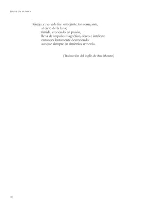 FIN DE UN MUNDO




                  Kiepja, cuya vida fue semejante, tan semejante,
                        al ciclo de la luna;
                        tímida, creciendo en pasión,
                        llena de impulso magnético, deseo e intelecto
                        entonces lentamente decreciendo
                        aunque siempre en simétrica armonía.


                                       (Traducción del inglés de Ana Montes)




40
 