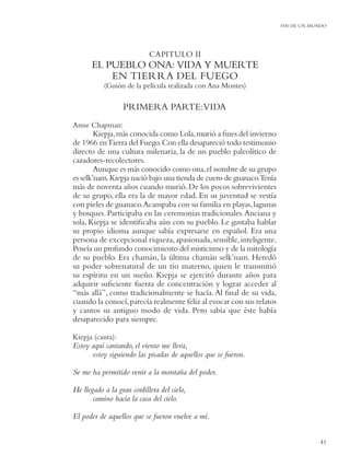 FIN DE UN MUNDO




                            CAPITULO II
       EL PUEBLO ONA: VIDA Y MUERTE
           EN TIERRA DEL FUEGO
           (Guión de la película realizada con Ana Montes)

                  PRIMERA PARTE:VIDA
Anne Chapman:
        Kiepja, más conocida como Lola, murió a ﬁnes del invierno
de 1966 en Tierra del Fuego. Con ella desapareció todo testimonio
directo de una cultura milenaria, la de un pueblo paleolítico de
cazadores-recolectores.
        Aunque es más conocido como ona, el nombre de su grupo
es selk’nam. Kiepja nació bajo una tienda de cuero de guanaco.Tenía
más de noventa años cuando murió. De los pocos sobrevivientes
de su grupo, ella era la de mayor edad. En su juventud se vestía
con pieles de guanaco.Acampaba con su familia en playas, lagunas
y bosques. Participaba en las ceremonias tradicionales. Anciana y
sola, Kiepja se identiﬁcaba aún con su pueblo. Le gustaba hablar
su propio idioma aunque sabía expresarse en español. Era una
persona de excepcional riqueza, apasionada, sensible, inteligente.
Poseía un profundo conocimiento del misticismo y de la mitología
de su pueblo. Era chamán, la última chamán selk’nam. Heredó
su poder sobrenatural de un tío materno, quien le transmitió
su espíritu en un sueño. Kiepja se ejercitó durante años para
adquirir suﬁciente fuerza de concentración y lograr acceder al
“más allá”, como tradicionalmente se hacía. Al ﬁnal de su vida,
cuando la conocí, parecía realmente feliz al evocar con sus relatos
y cantos su antiguo modo de vida. Pero sabía que éste había
desaparecido para siempre.

Kiepja (canta):
Estoy aquí cantando, el viento me lleva,
      estoy siguiendo las pisadas de aquellos que se fueron.

Se me ha permitido venir a la montaña del poder.

He llegado a la gran cordillera del cielo,
       camino hacia la casa del cielo.

El poder de aquellos que se fueron vuelve a mí.


                                                                                  41
 