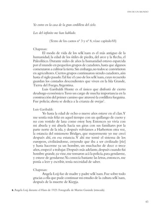 FIN DE UN MUNDO




                    Yo entro en la casa de la gran cordillera del cielo.

                    Los del inﬁnito me han hablado.

                                  (Texto de los cantos nº 3 y nº 8, véase capítulo VI)

                    Chapman:
                           El modo de vida de los selk’nam es el más antiguo de la
                    humanidad, la edad de los útiles de piedra, del arco y la ﬂecha, el
                    Paleolítico. Durante miles de años la humanidad estuvo esparcida
                    por el mundo en pequeños grupos de cazadores, hasta que algunos
                    comenzaron a cultivar la tierra. Sin embargo, no todos se convirtieron
                    en agricultores. Ciertos grupos continuaron siendo cazadores, aún
                    hasta el siglo pasado.Tal fue el caso de los selk’nam, cuyo recuerdo
                    guardan los contados descendientes que viven en la Isla Grande,
                    Tierra del Fuego, Argentina.
                           Luis Garibaldi Honte es el único que disfrutó de cierto
                    desahogo económico.Tuvo un cargo de mucha importancia en la
                    construcción del primer camino que atravesó la cordillera fueguina.
                    Fue policía; ahora se dedica a la crianza de ovejas1.

                    Luis Garibaldi:
                           Yo hasta la edad de ocho o nueve años estuve en el clan.Y
                    me sentía más feliz en aquel tiempo con un quillango de cuero y
                    no con vestido de lana como estoy hoy. Entonces yo vivía con
                    mi abuela y mi abuela hacía sus giras con sus familiares por la
                    parte norte de la isla, y después volvíamos a Harberton otra vez,
                    la estancia del misionero Bridges, que mayormente yo me crecí
                    después ahí, en esa estancia. Y ahí me tomé el sistema de los
                    europeos, civilizándome, creyendo que iba a ser civilizado [ríe]
                    y hasta hacerme ya un hombre, un muchacho de doce o trece
                    años, empecé a trabajar. Después más adelante, después cuando fui
                    hombre grande, ya vine, me tomaron acá la policía, para gendarme,
                    y estuve de gendarme.Ya conocía bastante las letras, entonces, me
                    ponía a leer y escribir, tenía necesidad de saber.

                    Chapman:
                           Angela Loij fue de madre y padre selk’nam. Fue sobre todo
                    gracias a ella que pude continuar mi estudio de la cultura selk’nam,
                    después de la muerte de Kiepja.

8. Angela   Loij durante el Hain de 1923. Fotografía de Martin Gusinde (retocada).


                                                                                                         43
 