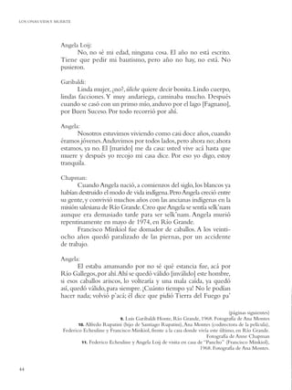 LOS ONAS:VIDA Y MUERTE




                 Angela Loij:
                       No, no sé mi edad, ninguna cosa. El año no está escrito.
                 Tiene que pedir mi bautismo, pero año no hay, no está. No
                 pusieron.

                 Garibaldi:
                        Linda mujer, ¿no?, úliche quiere decir bonita. Lindo cuerpo,
                 lindas facciones. Y muy andariega, caminaba mucho. Después
                 cuando se casó con un primo mío, anduvo por el lago [Fagnano],
                 por Buen Suceso. Por todo recorrió por ahí.

                 Angela:
                       Nosotros estuvimos viviendo como casi doce años, cuando
                 éramos jóvenes. Anduvimos por todos lados, pero ahora no; ahora
                 estamos, ya no. El [marido] me da casa: usted vive acá hasta que
                 muere y después yo recojo mi casa dice. Por eso yo digo, estoy
                 tranquila.

                 Chapman:
                        Cuando Angela nació, a comienzos del siglo, los blancos ya
                 habían destruido el modo de vida indígena. Pero Angela creció entre
                 su gente, y convivió muchos años con las ancianas indígenas en la
                 misión salesiana de Río Grande. Creo que Angela se sentía selk’nam
                 aunque era demasiado tarde para ser selk’nam. Angela murió
                 repentinamente en mayo de 1974, en Río Grande.
                        Francisco Minkiol fue domador de caballos. A los veinti-
                 ocho años quedó paralizado de las piernas, por un accidente
                 de trabajo.

                 Angela:
                        El estaba amansando por no sé qué estancia fue, acá por
                 Río Gallegos, por ahí.Ahí se quedó válido [inválido] este hombre,
                 si esos caballos ariscos, lo voltearía y una mala caída, ya quedó
                 así, quedó válido, para siempre. ¡Cuánto tiempo ya! No le podían
                 hacer nada; volvió p’acá; él dice que pidió Tierra del Fuego pa’

                                                                                                 (páginas siguientes)
                                            9. Luis Garibaldi Honte, Río Grande, 1968. Fotografía de Ana Montes
                         10. Alfredo Rupatini (hijo de Santiago Rupatini), Ana Montes (codirectora de la película),
                  Federico Echeuline y Francisco Minkiol, frente a la casa donde vivía este último, en Río Grande.
                                                                                     Fotografía de Anne Chapman
                          11. Federico Echeuline y Angela Loij de visita en casa de “Pancho” (Francisco Minkiol),
                                                                                  1968. Fotografía de Ana Montes.


44
 