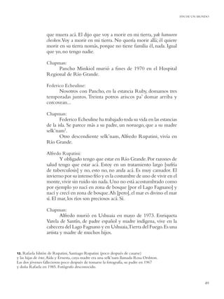 FIN DE UN MUNDO




                  que muera acá. El dijo que voy a morir en mi tierra, yak haruwen
                  chesken.Voy a morir en mi tierra. No quería morir allá; él quiere
                  morir en su tierra nomás, porque no tiene familia él, nada. Igual
                  que yo, no tengo nadie.

                  Chapman:
                       Pancho Minkiol murió a ﬁnes de 1970 en el Hospital
                  Regional de Río Grande.

                  Federico Echeuline:
                        Nosotros con Pancho, en la estancia Ruby, domamos tres
                  temporadas juntos. Treinta potros ariscos pa’ domar arriba y
                  corcovean...

                  Chapman:
                         Federico Echeuline ha trabajado toda su vida en las estancias
                  de la isla. Se parece más a su padre, un noruego, que a su madre
                  selk’nam2.
                         Otro descendiente selk’nam, Alfredo Rupatini, vivía en
                  Río Grande.

                  Alfredo Rupatini:
                         Y obligado tengo que estar en Río Grande. Por razones de
                  salud tengo que estar acá. Estoy en un tratamiento largo [sufría
                  de tuberculosis] y no, esto no, no anda acá. Es muy cansador. El
                  invierno por su intenso frío y es la costumbre de uno de vivir en el
                  monte, vivir sin ruido sin nada. Uno no está acostumbrado como
                  por ejemplo yo nací en zona de bosque [por el Lago Fagnano] y
                  nací y crecí en zona de bosque. Ah [pero], el mar es divino el mar
                  sí. El mar, los ríos son preciosos acá. Sí.

                  Chapman:
                          Alfredo murió en Ushuaia en mayo de 1973. Enriqueta
                  Varela de Santín, de padre español y madre indígena, vive en la
                  cabecera del Lago Fagnano y en Ushuaia,Tierra del Fuego. Es una
                  artista y madre de muchos hijos.


12. Rafaela Ishtón de Rupatini, Santiago Rupatini (poco después de casarse)
y las hijas de éste, Aída y Ernesta, cuya madre era una selk’nam llamada Rosa Orshton.
Las dos jóvenes fallecieron poco después de tomarse la fotografía, su padre en 1967
y doña Rafaela en 1985. Fotógrafo desconocido.


                                                                                                     49
 
