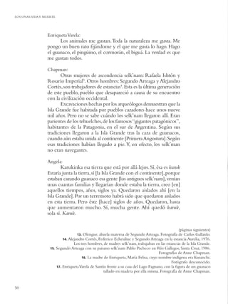 LOS ONAS:VIDA Y MUERTE




                 Enriqueta Varela:
                       Los animales me gustan. Toda la naturaleza me gusta. Me
                 pongo un buen rato ﬁjándome y el que me gusta lo hago. Hago
                 el guanaco, el pingüino, el cormorán, el biguá. La verdad es que
                 me gustan todos.

                 Chapman:
                        Otras mujeres de ascendencia selk’nam: Rafaela Ishtón y
                 Rosario Imperial3. Otros hombres: Segundo Arteaga y Alejandro
                 Cortés, son trabajadores de estancias4. Esta es la última generación
                 de este pueblo, pueblo que desapareció a causa de su encuentro
                 con la civilización occidental.
                        Excavaciones hechas por los arqueólogos demuestran que la
                 Isla Grande fue habitada por pueblos cazadores hace unos nueve
                 mil años. Pero no se sabe cuándo los selk’nam llegaron allí. Eran
                 parientes de los tehuelches, de los famosos “gigantes patagónicos”,
                 habitantes de la Patagonia, en el sur de Argentina. Según sus
                 tradiciones llegaron a la Isla Grande tras la caza de guanacos,
                 cuando aún estaba unida al continente [Primera Angostura]. Según
                 esas tradiciones habían llegado a pie. Y, en efecto, los selk’man
                 no eran navegantes.

                 Angela:
                         Karukinka esa tierra que está por allá lejos. Sí, ésa es karuk
                 Estaría junta la tierra, sí [la Isla Grande con el continente], porque
                 estaban cazando guanaco esa gente [los antiguos selk’nam], venían
                 unas cuantas familias y llegarían donde estaba la tierra, creo [en]
                 aquellos tiempos, años, siglos ya. Quedaron aislados ahí [en la
                 Isla Grande]. Por un terremoto habrá sido que quedaron aislados
                 en esta tierra. Pero éste [hace] siglos de años. Quedaron, hasta
                 que aumentaron mucho. Sí, mucha gente. Ahí quedó karuk,
                 sola sí. Karuk.


                                                                                                  (páginas siguientes)
                                    13. Olengue, abuela materna de Segundo Arteaga. Fotografía de Carlos Gallardo.
                           14. Alejandro Cortés, Federico Echeuline y Segundo Arteaga en la estancia Aurelia, 1976.
                                  Los tres hombres, de madres selk’nam, trabajaban en las estancias de la Isla Grande.
                   15. Segundo Arteaga con su paisano selk’nam Pablo Pacheco en Río Gallegos, Santa Cruz, 1986.
                                                                                     Fotografías de Anne Chapman.
                                       16. La madre de Enriqueta, María Felisa, cuyo nombre indígena era Kusanchi.
                                                                                             Fotógrafo desconocido.
                       17. Enriqueta Varela de Santín frente a su casa del Lago Fagnano, con la ﬁgura de un guanaco
                                                    tallado en madera por ella misma. Fotografía de Anne Chapman.


50
 