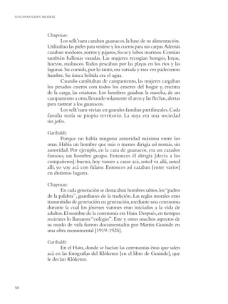 LOS ONAS:VIDA Y MUERTE




                 Chapman:
                        Los selk’nam cazaban guanacos, la base de su alimentación.
                 Utilizaban las pieles para vestirse y los cueros para sus carpas.Además
                 cazaban roedores, zorros y pájaros, focas y lobos marinos. Comían
                 también ballenas varadas. Las mujeres recogían hongos, bayas,
                 huevos, moluscos. Todos pescaban por las playas en los ríos y las
                 lagunas. Su comida, por lo tanto, era variada y rara vez padecieron
                 hambre. Su única bebida era el agua.
                        Cuando cambiaban de campamento, las mujeres cargaban
                 los pesados cueros con todos los enseres del hogar y, encima
                 de la carga, las criaturas. Los hombres guiaban la marcha, de un
                 campamento a otro, llevando solamente el arco y las ﬂechas, alertas
                 para rastrear a los guanacos.
                        Los selk’nam vivían en grandes familias patrilineales. Cada
                 familia tenía su propio territorio. La suya era una sociedad
                 sin jefes.

                 Garibaldi:
                         Porque no había ninguna autoridad máxima entre los
                 onas. Había un hombre que más o menos dirigía así nomás, sin
                 autoridad. Por ejemplo, en la caza de guanacos, era un cazador
                 famoso, un hombre guapo. Entonces él dirigía [decía a los
                 compañeros]: bueno, hoy vamos a cazar acá, usted va allá, usted
                 allí, yo voy acá con fulano. Entonces así cazaban [entre varios]
                 en distintos lugares.

                 Chapman:
                        En cada generación se destacaban hombres sabios, los “padres
                 de la palabra”, guardianes de la tradición. Las reglas morales eran
                 transmitidas de generación en generación, mediante una ceremonia
                 durante la cual los jóvenes varones eran iniciados a la vida de
                 adultos. El nombre de la ceremonia era Hain. Después, en tiempos
                 recientes lo llamaron “colegio”. Este y otros muchos aspectos de
                 su modo de vida fueron documentados por Martin Gusinde en
                 una obra monumental [1919-1925].

                 Garibaldi:
                        En el Hain, donde se hacían las ceremonias éstas que salen
                 acá en las fotografías del Klóketen [en el libro de Gusinde], que
                 le decían Klóketen.




58
 