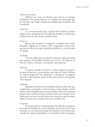FIN DE UN MUNDO




Federico Echeuline:
       Klóketen era como un alumno que está en el colegio,
estudiando. Pero [para] ellos no era estudio, sino [era] para que
sea alentado, que tenga energía para trabajar, para levantarse [en
la mañana].

Chapman:
      La ceremonia tenía lugar cuando había bastantes jóvenes
adolescentes y abundancia de caza. Muchas familias se reunían para
celebrar este rito que duraba muchos meses.

Federico:
       Bueno, ahí tomaban al colegial, lo extendían bien y bien
pintadito, colgado de un árbol, y allí le empezaban correr la tiza
que hacían ellos, bien rojo, lo pintaban al klóketen, y ya lo llevaban
al colegio.

Garibaldi:
      Y bueno, allí lo que nos decían en primer lugar, que había
que respetar a los hombres mayores que uno.Y a las mujeres, no
hacerles chistes ni bromas a las mujeres, especialmente.

Federico:
       Y esperar cuando lo inviten a comer, esperar, no agarrar
lo ajeno ni atreverse comer pronto, antes que los viejos. Primero
los viejos, después él. Ser trabajador y obediente, a cualquier
persona y saber respetar, desde el más chico hasta el más grande,
saber respetar.

Garibaldi:
       Respetar.A nosotros nos enseñaban todo eso; cómo hay que
comportarse con la gente, con los ancianos, con las mujeres, con los
chicos, con los hambrientos, con los inválidos.Todo eso lo sabemos
porque ahí en el Hain nos lo enseñaban todo eso.Y siempre dar lo
mejor que uno tiene; no dar lo peor que uno tiene, sino lo mejor,
dejarse lo peor para sí mismo. Eso nos enseñaban ahí.

Chapman:
       En la gran choza ceremonial lejos del oído de las mujeres,
los mayores revelaban el secreto del Hain a los jóvenes. El secreto
tenía que ver con el primer tiempo del mundo, con el matriarcado,
cuando las mujeres dominaban a los hombres. Esto lo lograron


                                                                                     59
 