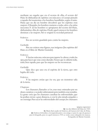 LOS ONAS:VIDA Y MUERTE




                 mediante un engaño que era el secreto de ellas, el secreto del
                 Hain. Se disfrazaban de espíritus con máscaras y el cuerpo pintado
                 o tapado. Así mantenían a los hombres humillados, según el mito.
                 Hasta que un día un hombre descubrió que los espíritus eran
                 mujeres. Ultrajados, los hombres mataron a todas, salvo a las niñas
                 inocentes.Y así los hombres se apropiaron del secreto del Hain,
                 disfrazándose ellos de espíritus. Desde aquel entonces los hombres
                 dominan a las mujeres. Así se originó la sociedad patriarcal.

                 Federico:
                         Era un secreto guardado para contra las mujeres.

                 Garibaldi:
                       Por eso existen estas ﬁguras, esas imágenes [los espíritus del
                 Hain en el libro de Martin Gusinde].

                 Federico:
                        Y hacían máscaras, máscaras para taparse la cabeza y todo, los
                 ojos, para hacer que eran como duendes.Tienen que ir cubierto todo,
                 todo, bien tapado, para que las mujeres no los reconozcan.

                 Garibaldi:
                       Que dice que uno era el espíritu de la tierra, que otro
                 bajaba del cielo.

                 Federico:
                        Y las mujeres creían que ése era, que un monstruo salía
                 de la tierra.

                 Chapman:
                        Los chamanes, llamados xo’on, eran muy estimados por sus
                 dones curativos y su poder sobrenatural, pero también eran temidos.
                 La gente creía que los chamanes causaban las enfermedades, que
                 las podían enviar a gran distancia, o con la sola mirada aniquilar a
                 un enemigo. Para sacar las enfermedades del cuerpo, los chamanes


                                                                                                   (páginas siguientes)
                                                                               18. Los dos klóketen del Hain de 1923.
                                                    19. María Atel, madre de Federico, del haruwen de Cabo de Peñas.
                                20. Federico Echeuline, a la izquierda junto a un amigo, se puso la capa de guanaco
                              para la fotografía, pues en aquel entonces, 1919, se vestía como trabajador de estancia.
                                                                                       Fotografías de Martin Gusinde.


60
 