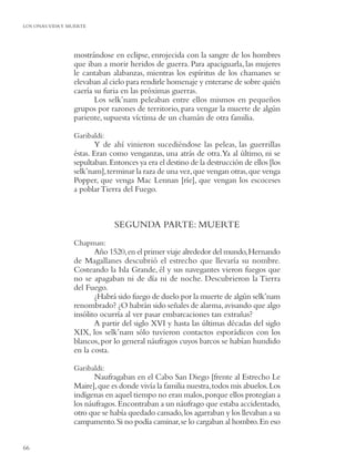 LOS ONAS:VIDA Y MUERTE




                 mostrándose en eclipse, enrojecida con la sangre de los hombres
                 que iban a morir heridos de guerra. Para apaciguarla, las mujeres
                 le cantaban alabanzas, mientras los espíritus de los chamanes se
                 elevaban al cielo para rendirle homenaje y enterarse de sobre quién
                 caería su furia en las próximas guerras.
                        Los selk’nam peleaban entre ellos mismos en pequeños
                 grupos por razones de territorio, para vengar la muerte de algún
                 pariente, supuesta víctima de un chamán de otra familia.

                 Garibaldi:
                        Y de ahí vinieron sucediéndose las peleas, las guerrillas
                 éstas. Eran como venganzas, una atrás de otra.Ya al último, ni se
                 sepultaban. Entonces ya era el destino de la destrucción de ellos [los
                 selk’nam], terminar la raza de una vez, que vengan otras, que venga
                 Popper, que venga Mac Lennan [ríe], que vengan los escoceses
                 a poblar Tierra del Fuego.



                              SEGUNDA PARTE: MUERTE
                 Chapman:
                        Año 1520, en el primer viaje alrededor del mundo, Hernando
                 de Magallanes descubrió el estrecho que llevaría su nombre.
                 Costeando la Isla Grande, él y sus navegantes vieron fuegos que
                 no se apagaban ni de día ni de noche. Descubrieron la Tierra
                 del Fuego.
                        ¿Habrá sido fuego de duelo por la muerte de algún selk’nam
                 renombrado? ¿O habrán sido señales de alarma, avisando que algo
                 insólito ocurría al ver pasar embarcaciones tan extrañas?
                        A partir del siglo XVI y hasta las últimas décadas del siglo
                 XIX, los selk’nam sólo tuvieron contactos esporádicos con los
                 blancos, por lo general náufragos cuyos barcos se habían hundido
                 en la costa.

                 Garibaldi:
                        Naufragaban en el Cabo San Diego [frente al Estrecho Le
                 Maire], que es donde vivía la familia nuestra, todos mis abuelos. Los
                 indígenas en aquel tiempo no eran malos, porque ellos protegían a
                 los náufragos. Encontraban a un náufrago que estaba accidentado,
                 otro que se había quedado cansado, los agarraban y los llevaban a su
                 campamento. Si no podía caminar, se lo cargaban al hombro. En eso


66
 