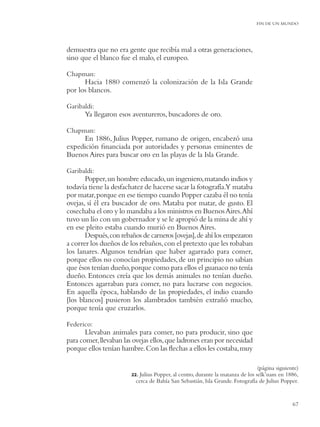 FIN DE UN MUNDO




demuestra que no era gente que recibía mal a otras generaciones,
sino que el blanco fue el malo, el europeo.

Chapman:
      Hacia 1880 comenzó la colonización de la Isla Grande
por los blancos.

Garibaldi:
      Ya llegaron esos aventureros, buscadores de oro.

Chapman:
     En 1886, Julius Popper, rumano de origen, encabezó una
expedición ﬁnanciada por autoridades y personas eminentes de
Buenos Aires para buscar oro en las playas de la Isla Grande.

Garibaldi:
       Popper, un hombre educado, un ingeniero, matando indios y
todavía tiene la desfachatez de hacerse sacar la fotografía.Y mataba
por matar, porque en ese tiempo cuando Popper cazaba él no tenía
ovejas, sí él era buscador de oro. Mataba por matar, de gusto. El
cosechaba el oro y lo mandaba a los ministros en Buenos Aires.Ahí
tuvo un lío con un gobernador y se le apropió de la mina de ahí y
en ese pleito estaba cuando murió en Buenos Aires.
       Después, con rebaños de carneros [ovejas], de ahí los empezaron
a correr los dueños de los rebaños, con el pretexto que les robaban
los lanares. Algunos tendrían que haber agarrado para comer,
porque ellos no conocían propiedades, de un principio no sabían
que ésos tenían dueño, porque como para ellos el guanaco no tenía
dueño. Entonces creía que los demás animales no tenían dueño.
Entonces agarraban para comer, no para lucrarse con negocios.
En aquella época, hablando de las propiedades, el indio cuando
[los blancos] pusieron los alambrados también extrañó mucho,
porque tenía que cruzarlos.

Federico:
       Llevaban animales para comer, no para producir, sino que
para comer, llevaban las ovejas ellos, que ladrones eran por necesidad
porque ellos tenían hambre. Con las ﬂechas a ellos les costaba, muy

                                                                                 (página siguiente)
                        22. Julius Popper, al centro, durante la matanza de los selk’nam en 1886,
                          cerca de Bahía San Sebastián, Isla Grande. Fotografía de Julius Popper.


                                                                                                67
 