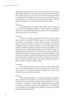 LOS ONAS:VIDA Y MUERTE




                 difícil para matar guanacos. No como la carabina hoy en día, es
                 fácil matar. Después se ausentaban los guanacos del movimiento
                 de la gente, lejos se iban.Y así, pa’ no morir de hambre, buscaban
                 los animales de los Menéndez. Por eso los mataba Menéndez,
                 y Menéndez sacó permiso seguro del gobierno, quién sabe qué
                 gobierno estaría en esos tiempos, que los maten nomás.

                 Chapman:
                        José Menéndez, un español, desarrolló muchos negocios
                 en la zona de Magallanes, entre los cuales estaba la crianza de
                 ovejas en la Isla Grande. Es el más conocido de los colonizadores
                 extranjeros, pero no fue el único.

                 Federico:
                         Entonces los indios eran mansos, la ﬂecha no tenía tanto
                 alcance que la carabina. Podían agarrarlos muy fácilmente y
                 amansarlos, no matarlos así como matar animales. ¡Para poner
                 ovejas, mataban los indios! Se hicieron una limpieza y más por
                 la pampa mataron más, para limpiar que no haiga ningún indio,
                 entonces metieron ovejas ellos. Entonces estaban tranquilos con sus
                 ovejas, para que puedan poblar, producir con las ovejas ésas, para su
                 ganancia, para su producto, con eso tenían sus ganancias. Por eso
                 mataban los indios. Esos los hizo matar “Chancho Colorado”, Mac
                 Lennan el verdadero nombre, administrador de los Menéndez.Así
                 que él le pagaban una libra por cada cabeza de indio, a los cazadores,
                 por eso ponían empeño: cuanto más indios mataban, mejor para
                 ellos, entonces más libras recibían ellos.

                 Garibaldi:
                       Claro, primeramente los que él tenía a su vez para la ayuda
                 de caza de indios los tipos le traían la oreja al Mac Lennan éste,
                 que le decían el “Chancho Colorado”, porque era un tipo rojo,
                 colorado de cara y rubio de cabello.

                 Federico:
                        Ellos mataban porque les convenía, porque les pagaban
                 libra esterlina por cada cabeza y la mujer le cortaban los senos, le
                 cortaban los senos, entonces pagaban un poco más por la mujer;
                 me parece: una libra y media o algo así producían [las mujeres]
                 los chicos, ya los chicos cuando sean grandes iban a ser ladrones
                 o que decían que eran ladrones, que ladrones eran por necesidad,
                 porque ellos tenían hambre.


70
 