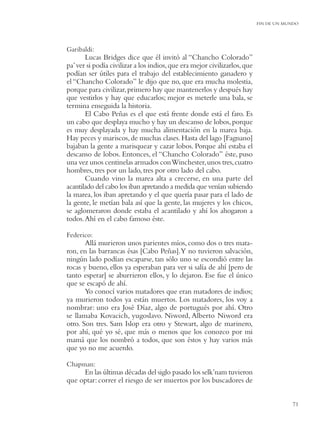 FIN DE UN MUNDO




Garibaldi:
       Lucas Bridges dice que él invitó al “Chancho Colorado”
pa’ ver si podía civilizar a los indios, que era mejor civilizarlos, que
podían ser útiles para el trabajo del establecimiento ganadero y
el “Chancho Colorado” le dijo que no, que era mucha molestia,
porque para civilizar, primero hay que mantenerlos y después hay
que vestirlos y hay que educarlos; mejor es meterle una bala, se
termina enseguida la historia.
       El Cabo Peñas es el que está frente donde está el faro. Es
un cabo que desplaya mucho y hay un descanso de lobos, porque
es muy desplayada y hay mucha alimentación en la marea baja.
Hay peces y mariscos, de muchas clases. Hasta del lago [Fagnano]
bajaban la gente a marisquear y cazar lobos. Porque ahí estaba el
descanso de lobos. Entonces, el “Chancho Colorado” éste, puso
una vez unos centinelas armados con Winchester, unos tres, cuatro
hombres, tres por un lado, tres por otro lado del cabo.
       Cuando vino la marea alta a crecerse, en una parte del
acantilado del cabo los iban apretando a medida que venían subiendo
la marea, los iban apretando y el que quería pasar para el lado de
la gente, le metían bala así que la gente, las mujeres y los chicos,
se aglomeraron donde estaba el acantilado y ahí los ahogaron a
todos. Ahí en el cabo famoso éste.

Federico:
       Allá murieron unos parientes míos, como dos o tres mata-
ron, en las barrancas ésas [Cabo Peñas].Y no tuvieron salvación,
ningún lado podían escaparse, tan sólo uno se escondió entre las
rocas y bueno, ellos ya esperaban para ver si salía de ahí [pero de
tanto esperar] se aburrieron ellos, y lo dejaron. Ese fue el único
que se escapó de ahí.
       Yo conocí varios matadores que eran matadores de indios;
ya murieron todos ya están muertos. Los matadores, los voy a
nombrar: uno era José Díaz, algo de portugués por ahí. Otro
se llamaba Kovacich, yugoslavo. Niword, Alberto Niword era
otro. Son tres. Sam Islop era otro y Stewart, algo de marinero,
por ahí, qué yo sé, que más o menos que los conozco por mi
mamá que los nombró a todos, que son éstos y hay varios más
que yo no me acuerdo.

Chapman:
     En las últimas décadas del siglo pasado los selk’nam tuvieron
que optar: correr el riesgo de ser muertos por los buscadores de


                                                                                       71
 