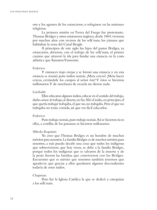 LOS ONAS:VIDA Y MUERTE




                 oro y los agentes de los estancieros, o refugiarse en las misiones
                 religiosas.
                        La primera misión en Tierra del Fuego fue protestante.
                 Thomas Bridges y otros misioneros ingleses, desde 1869, vivieron
                 por muchos años con vecinos de los selk’nam, los yámana que
                 habitaban la zona del Canal Beagle.
                        A principios de este siglo los hijos del pastor Bridges, ya
                 estancieros, abrieron, con el trabajo de los selk’nam, el primer
                 camino que atravesó la isla para fundar una estancia en la costa
                 atlántica que llamaron Viamonte.

                 Federico:
                       Y entonces trajo ovejas y se formó una estancia y en esta
                 estancia se reunió puro indios nomás. ¡Meta cercos! ¡Meta hacer
                 cercos, cerrándole los campos al señor éste! Y éstos se hicieron
                 millonarios.Y de enseñanza de escuela no dieron nada.

                 Garibaldi:
                        Ellos educaron algunos indios, educar en el sentido del trabajo,
                 darles amor al trabajo, al dinero, en ﬁn.Ahí el indio, en principio, el
                 que quería trabajar trabajaba, el que no, no trabajaba. Pero el que no
                 trabajaba no tenía comida, así que era fácil educarlos.

                 Federico:
                         Puro trabajo nomás, puro trabajo nomás.Así se hicieron ricos
                 ellos, a costillas de los paisanos; se hicieron millonarios.

                 Alfredo Rupatini:
                       Yo creo que Thomas Bridges es un hombre de muchos
                 méritos para nosotros. La familia Bridges es de muchos méritos para
                 nosotros, a más puedo decirle una cosa: que todos los indígenas
                 que sobrevivieron, que hoy viven, se debe a la familia Bridges,
                 porque todos los indígenas que se salvaron de la muerte y de
                 la peste fueron las familias que convivieron con los Bridges.
                 Encuentro que es mérito que nosotros también tenemos que
                 agradecer, que gracias a ellos quedamos algunos descendientes
                 todavía de estos indios.

                 Chapman:
                        Pero fue la Iglesia Católica la que se dedicó a catequizar
                 a los selk’nam.



72
 