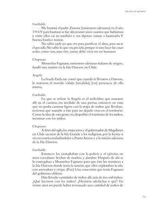 FIN DE UN MUNDO




Garibaldi:
       Me bautizó el padre Zenone [misionero salesiano] en el año
1914.Y para bautizar se fue ahí, reunió unos cuantos que habíamos
y entre ellos caí yo también y me dijeron: vamos a bautizarlo.Y
bueno, bautice nomás.
       No sabía nada yo que era para puriﬁcar el alma, para sacar
el pecado. No sabía lo que era pecado, porque si uno hace las cosas
reales como son, uno vive como debe vivir un ser humano.

Chapman:
      Monseñor Fagnano, misionero salesiano italiano de origen,
fundó una misión en la Isla Dawson en Chile.

Angela:
      La ﬁnada Paula me contó que cuando le llevaron a Dawson,
le mataron el marido válido [inválido], [en] presencia de ella
misma.

Garibaldi:
       Lo que se reﬁere la Angela es el individuo que mataron
allí en el camino, era inválido de una pierna, entonces en vista
que no podía caminar ligero con la tropa de indios que llevaban,
tuvieron que matarlo a éste para no dejarlo vivo en el territorio.
Como la idea de esta gente era despoblar el territorio de los indios,
terminar con los indios.

Chapman:
       A ﬁnes del siglo, los estancieros y el gobernador de Magallanes
en Chile sacaron de la Isla Grande a los indígenas, por la fuerza si
era necesario, trasladándolos a Punta Arenas y a la misión salesiana
de la Isla Dawson.

Garibaldi:
        Entonces los custodiaban con la policía y el ejército, en
unos corralones hechos de madera y alambre. Después de ahí se
lo entregaban a Monseñor Fagnano para que éste los remitiera a
la Isla Dawson donde tenía la misión, que ellos explotaban la isla,
con aserradero y ovejas. [Fue] Una concesión que tenía Fagnano
del gobierno chileno.
        Han llevado cantidades de indios allí, más de tres mil indios.
¿Qué hicieron con los indios? ¿Hicieron salchichas o qué? En
veinte años no puede haber terminado una cantidad de indios de


                                                                                     73
 