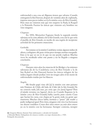 FIN DE UN MUNDO




                  enfermedad o una cosa así. Algunos tienen que salvarse. Cuando
                  entregaron la Isla Dawson, después de veintiún años de explotarla,
                  trajeron unos pocos indios acá [a la misión cerca de Río Grande].
                  Pero onas no vinieron más que tres mujeres: la Paula, la Raquel
                  y la Petronila. Fueron las únicas que vinieron acá, hombres no
                  vino ninguno.

                  Chapman:
                         En 1896, Monseñor Fagnano funda la segunda misión
                  salesiana en la costa atlántica de la Isla Grande, cerca de lo que sería
                  el pueblo de Río Grande, en medio de una región de incipiente
                  actividad de los primeros estancieros.

                  Garibaldi:
                         Acá mismo en la misión Candelaria venían algunos indios de
                  afuera, a refugiarse ahí, pero vivían poco tiempo, morían enseguida.
                  Esto es lo que yo no sé, lo que no me puedo explicar. Muchas
                  veces he meditado sobre este punto y no he llegado a ninguna
                  conclusión.

                  Chapman:
                         Durante estos años, las estancias de los Bridges y las misiones
                  salesianas [la de La Candelaria cerca de Río Grande y la de
                  San Rafael en Isla Dawson] fueron los únicos refugios de los
                  indios, lugares donde podían vivir sin riesgos salvo el de morir de
                  enfermedades traídas por los blancos.

                  Angela:
                        Mi ﬁnado papá vino ahí [a] la misión con otro paisano
                  más.Vinimos de Chile, del lado de Chile [de la Isla Grande].Yo
                  no conocía nada, [el] mar, ¡yo creía que era [una] laguna! Pero
                  ¡Cuándo termina esa laguna!, decía yo. Cuando llegamos [a la
                  misión cerca de Río Grande] había caserío, puro caserío. Casas
                  que hacían los curas, con chapas pa’ la gente, toda esa gente que
                  murieron. Muchas chicas había, mestizas y “puras” [de madre y
                  padre indígena] igual. Pero éstos, ninguno está vivo. Las hermanas
                  me dieron vestiditos. Como diez años estuve yo, más años estuve
                  yo en la misión con las hermanas. Siempre contenta, siempre

23.Gregorio Metete, Antonio Toin (informante y salvador de Gusinde)
y Edwardo Watini. Trabajadores de estancia vestidos con trajes dominicales, c. 1920.
Fotógrafo desconocido.


                                                                                                         75
 