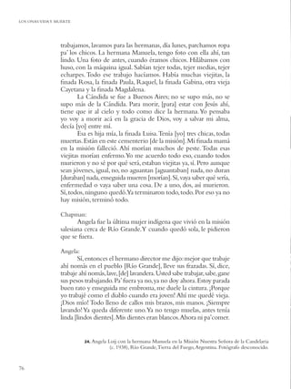 LOS ONAS:VIDA Y MUERTE




                 trabajamos, lavamos para las hermanas, día lunes, parchamos ropa
                 pa’ los chicos. La hermana Manuela, tengo foto con ella ahí, tan
                 lindo. Una foto de antes, cuando éramos chicos. Hilábamos con
                 huso, con la máquina igual. Sabían tejer todas, tejer medias, tejer
                 echarpes. Todo ese trabajo hacíamos. Había muchas viejitas, la
                 ﬁnada Rosa, la ﬁnada Paula, Raquel, la ﬁnada Gabina, otra vieja
                 Cayetana y la ﬁnada Magdalena.
                        La Cándida se fue a Buenos Aires; no se supo más, no se
                 supo más de la Cándida. Para morir, [para] estar con Jesús ahí,
                 tiene que ir al cielo y todo como dice la hermana. Yo pensaba
                 yo voy a morir acá en la gracia de Dios, voy a salvar mi alma,
                 decía [yo] entre mí.
                        Esa es hija mía, la ﬁnada Luisa. Tenía [yo] tres chicas, todas
                 muertas. Están en este cementerio [de la misión]. Mi ﬁnada mamá
                 en la misión falleció. Ahí morían muchos de peste. Todas esas
                 viejitas morían enfermo.Yo me acuerdo todo eso, cuando todos
                 murieron y no sé por qué será, estaban viejitas ya, sí. Pero aunque
                 sean jóvenes, igual, no, no aguantan [aguantaban] nada, no duran
                 [duraban] nada, enseguida mueren [morían]. Sí, vaya saber qué sería,
                 enfermedad o vaya saber una cosa. De a uno, dos, así murieron.
                 Sí, todos, ninguno quedó.Ya terminaron todo, todo. Por eso ya no
                 hay misión, terminó todo.

                 Chapman:
                        Angela fue la última mujer indígena que vivió en la misión
                 salesiana cerca de Río Grande.Y cuando quedó sola, le pidieron
                 que se fuera.

                 Angela:
                        Sí, entonces el hermano director me dijo: mejor que trabaje
                 ahí nomás en el pueblo [Río Grande], lleve sus frazadas. Sí, dice,
                 trabaje ahí nomás, lave, [de] lavandera. Usted sabe trabajar, sabe, gane
                 sus pesos trabajando. Pa’ fuera ya no, ya no doy ahora. Estoy parada
                 buen rato y enseguida me embroma, me duele la cintura. ¡Porque
                 yo trabajé como el diablo cuando era joven! Ahí me quedé vieja.
                 ¡Dios mío! Todo lleno de callos mis brazos, mis manos. ¡Siempre
                 lavando! Ya queda diferente uno.Ya no tengo muelas, antes tenía
                 linda [lindos dientes]. Mis dientes eran blancos.Ahora ni pa’comer.


                           24. Angela   Loij con la hermana Manuela en la Misión Nuestra Señora de la Candelaria
                                         (c. 1938), Río Grande, Tierra del Fuego, Argentina. Fotógrafo desconocido.


76
 