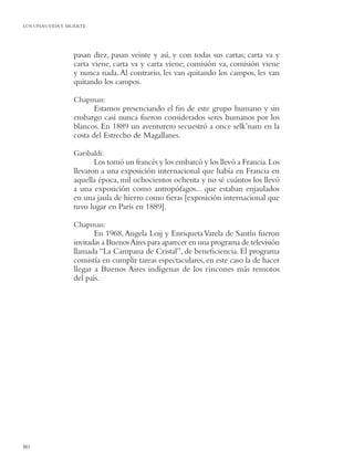 LOS ONAS:VIDA Y MUERTE




                 pasan diez, pasan veinte y así, y con todas sus cartas; carta va y
                 carta viene, carta va y carta viene; comisión va, comisión viene
                 y nunca nada. Al contrario, les van quitando los campos, les van
                 quitando los campos.

                 Chapman:
                        Estamos presenciando el ﬁn de este grupo humano y sin
                 embargo casi nunca fueron considerados seres humanos por los
                 blancos. En 1889 un aventurero secuestró a once selk’nam en la
                 costa del Estrecho de Magallanes.

                 Garibaldi:
                        Los tomó un francés y los embarcó y los llevó a Francia. Los
                 llevaron a una exposición internacional que había en Francia en
                 aquella época, mil ochocientos ochenta y no sé cuántos los llevó
                 a una exposición como antropófagos... que estaban enjaulados
                 en una jaula de hierro como ﬁeras [exposición internacional que
                 tuvo lugar en París en 1889].

                 Chapman:
                        En 1968, Angela Loij y Enriqueta Varela de Santín fueron
                 invitadas a Buenos Aires para aparecer en una programa de televisión
                 llamada “La Campana de Cristal”, de beneﬁciencia. El programa
                 consistía en cumplir tareas espectaculares, en este caso la de hacer
                 llegar a Buenos Aires indígenas de los rincones más remotos
                 del país.




80
 