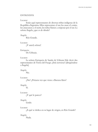 FIN DE UN MUNDO




ENTREVISTA

Locutor:
       Están aquí representantes de diversas tribus indígenas de la
República Argentina. Ellos representan: el sur, los onas; el centro,
los araucanos; y el norte, los tobas.Vamos a empezar por el sur. La
señora Angela, ¿que es de dónde?

Angela:
      Río Grande.

Locutor:
      ¿Y usted, señora?

Enriqueta:
      De Ushuaia.

Locutor:
      La señora Enriqueta de Santín de Ushuaia. Vale decir dos
representantes de Tierra del Fuego. ¿Está nerviosa? [dirigiéndose
a Angela].

Angela:
      No.

Locutor:
      ¿No? ¿Primera vez que viene a Buenos Aires?

Angela:
      Sí.

Locutor:
      ¿Y qué le parece?

Angela:
      Lindo.

Locutor:
      ¿A qué se dedica en su lugar de origen, en Río Grande?

Angela:
      Nada.


                                                                                   81
 
