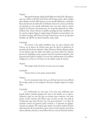 FIN DE UN MUNDO




Angela:
       Me gustó bastante, lindo, lindo [Buenos Aires].Yo allá parece
que no estaba en [el frío de] Tierra del Fuego, tenía calor, andaba
puro blusita nomás. Mis huesos, ya me quedé diferente, caminaba
bien, los huesos resueltos.Yo el elefante nunca lo conocí, un bicho
tan grande, yo me quedé admirada, una cosa rara, nunca conocí
animal así. El pavo, tan lindo que era el pavito, ﬂoreado la colita,
brilloso. Ese vimos ahí [en el jardín zoológico]. Este también, no
lo conocí, cogote largo, sí cogote largo. Después sacamos fotos con
el señor Cacique del Chaco, [con] el araucano y no sé, [con] otro
hombre de allí.Yo no [me] asustaba nada, nada.

Garibaldi:
      Yo conocí a los tobas también, una vez que vinieron del
Chaco, en la época de Perón, para que les diera el gobierno la
posesión de las tierras adonde vivían. Entonces Perón después salían
en los diarios que les daba una latita con tierra [ríe]. Les dieron
paseos, les alquilaron unos cuantos taxis; los metieron adentro y los
pasearon por toda la ciudad. Con eso los conformaron a los pobres
indígenas y al ﬁn en el Chaco no les daban nada de tierras.

Angela:
      No tengo nada de tierra, ni una cosa, no tengo.

Garibaldi:
      Tienes tierra en las patas nomás [ríe].

Angela:
       En el cementerio hay tierra, sí, ahí hay tierra de uno. [Pero]
No tengo nada, ni eso tampoco. Así que, ningún lugar, no tengo
[ríe].

Garibaldi:
       La civilización yo creo que es la cosa más ordinaria que
pueda haber existido porque los onas o los haush, en su época,
solitarios aquí en esta isla que no tenían otro contacto con otra
gente, vivían mucho más felices que yo hoy en día con toda la
civilización que hay. Decían “me voy para tal parte” y se iban. Si
querían comer un guanaco, [lo] comían, y si querían un pájaro,
comían un pájaro. No tenían que andar con tantos rodeos.Vivían
directamente de la naturaleza y por cierto vivían mucho más. Eran
sanos, robustos, fuertes y eran felices.Ya era cosa de Nuestro Señor,


                                                                                    83
 