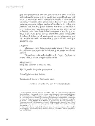 LOS ONAS:VIDA Y MUERTE




                 que hay que terminar esta raza, para que surjan otras razas. Por
                 qué en la evolución de la tierra tendrá que ser así. Desde que está
                 hecho el mundo se ha ido siempre cambiando la situación [de
                 las] razas, volviendo otras generaciones. Entonces ésta también
                 tenía que terminar, ya lleva muchos años sobre la tierra, hay que
                 terminar con ella [ríe]. [Pero] es triste, bien triste. A mí muchas
                 veces cuando estoy pensando, me acuerdo de esta gente, me da
                 realmente pena, después de haber tanta gente y hoy día que no
                 haiga ni uno. Uno piensa así y da una tristeza única. Me acuerdo
                 de fulano, de fulana de tal, medios parientes, de mis padres y que
                 yo también he vivido ahí con ellos y que al último tenía que
                 quedar yo solo.

                 Chapman:
                        ¿Entonces hacía falta asesinar, dejar matar o dejar morir
                 de enfermedades a pueblos indefensos para apropiarse de sus
                 tierras?
                        Sin embargo, así se colonizó Tierra del Fuego y América, de
                 Norte a Sur, y así aún se sigue colonizando.

                 Kiepja (canta):
                 Estoy aquí cantando, el viento me lleva.

                 Sigo las pisadas de aquellos que se fueron.

                 Los del inﬁnito me han hablado.

                 Las pisadas de los que se fueron están aquí.

                                (Texto de los cantos nº 3 y nº 8, véase capítulo VI)



                 Guión de película realizada entre los años 1968 y 1977 en Tierra del Fuego y Buenos
                 Aires, Argentina y Nueva York, EEUU: 16 mm, color, 58 minutos; codirección, Ana Montes
                 de González y Anne Chapman; producción y grabación de documentales, Ana Montes
                 de González; fotografía y parte del montaje, Jorge Prelorán; asesoramiento cientíﬁco y
                 montaje, A. Chapman; supervisión técnica, Oscar Gamardo y A. Chapman; fotografías
                 de Martin Gusinde, Alberto M. de Agostini, el Archivo de la Nación Argentina y A.
                 Chapman; cantos de Lola Kiepja que provienen del álbum de dos discos, Selk’nam Chants
                 of Tierra del Fuego, grabados por A. Chapman, vol. I, FE 4176 Folkways Incorporated,
                 Nueva York, 1972.
                      Se puede obtener copia de la película (también en video) en español e inglés
                 dirigiéndose a Documentary Educational Resources (101 Morse Street, Watertown,
                 MA 02172, USA).




84
 