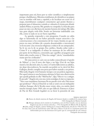 ANGELA LOIJ




              importante para mí, fuera por su valor cientíﬁco o simplemente
              porque charlábamos. Mientras tratábamos de identiﬁcar un pájaro
              con su nombre selk’nam y español, o de localizar un cerro en el
              mapa, insertábamos cualquier comentario: qué postre íbamos a
              preparar para el almuerzo, cuándo se calmaría el viento, por dónde
              andaría Pelusa, su perrita. Me gustaba su compañía. La buscaba para
              pasar un rato con ella fuera de nuestro horario de trabajo. Me daba
              una gran alegría verla feliz. Sentía un bienestar indeﬁnible con
              ella, como si nada en su ser fuera superﬂuo.
                      Le gustaba responder a mis preguntas. Cuando no sabía
              algo se lamentaba de no haber prestado mayor atención a las
              conversaciones y los comentarios de los viejos. Insistía en que de
              joven era muy tul-laken (de corazón desentendido o irreverente)
              en lo tocante a las creencias religiosas y míticas de sus antepasados.
              Su fe no era la de su grupo. Era católica. Amaba sobre todo a
              Cristo. Y si se indignaba al relatar las matanzas de los selk’nam
              por parte de los blancos, comentaba que aquéllos así pagaron por
              haber sido crueles entre sí.“Dios los castigó”, decía,“mandándoles
              matar por los civilizados”.
                      De muy joven se casó con un indio conocido por el apodo
              de Nilson2, y con él tuvo dos hijas y un hijo. Una de sus hijas
              murió a los dieciséis años. La otra y el varón fallecieron ya adultos,
              sin dejar descendencia. Su marido sucumbió en la cárcel de Río
              Gallegos, donde cumplía una pena por haber matado a un primo.
              Más tarde,Angela vivió bastante tiempo con un policía argentino.
              Por aquel entonces una hermana salesiana le hizo una observación
              que quedó grabada en ella:“Mal hecho”, dijo,“Dios te va a castigar.
              Es pecado”.Angela reía con una cierta nostalgia al citar su respuesta:
              “Son cosas mundanas, hermana.Yo no puedo vivir sola. Dios tiene
              que perdonar”. Hacia el ﬁnal de su vida se unió con un trabajador
              chileno. Aunque ella le llevaba unos veinte años, esa unión duró
              mucho tiempo, hasta 1969, año en que falleció. Entonces el Juez
              de Paz de Río Grande legalizó en su favor la posesión de una

                                                                                               (páginas siguientes)
                        25. Anien, tía abuela materna de Angela, del haruwen donde se estableció la estancia Sara,
                                                                              1923. Fotografía de Martin Gusinde.
                        26. Monjas salesianas de la misión La Candelaria, cerca de Río Grande, con sus alumnas;
                              Angela Loij está al extremo derecho, c. 1912. Fotografía de Alberto M. de Agostini.
                  27. Julia, amiga de Angela, y James Stirling de la estancia Miramonte, década de 1930. Uno de
                 los muy raros casos de matrimonio entre selk’nam y blanco. A raíz de su casamiento, James fue
                              desheredado por sus dos hermanas de la parte que le correspondía de esta estancia.
                                                                                          Fotógrafo desconocido.


86
 