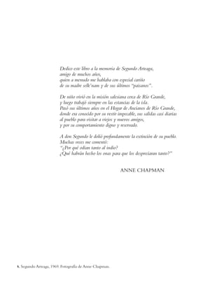 Dedico este libro a la memoria de Segundo Arteaga,
                          amigo de muchos años,
                          quien a menudo me hablaba con especial cariño
                          de su madre selk’nam y de sus últimos “paisanos”.

                          De niño vivió en la misión salesiana cerca de Río Grande,
                          y luego trabajó siempre en las estancias de la isla.
                          Pasó sus últimos años en el Hogar de Ancianos de Río Grande,
                          donde era conocido por su vestir impecable, sus salidas casi diarias
                          al pueblo para visitar a viejos y nuevos amigos,
                          y por su comportamiento digno y reservado.

                          A don Segundo le dolió profundamente la extinción de su pueblo.
                          Muchas veces me comentó:
                          “¿Por qué odian tanto al indio?
                          ¿Qué habrán hecho los onas para que los despreciaran tanto?”


                                                             ANNE CHAPMAN




1.   Segundo Arteaga, 1969. Fotografía de Anne Chapman.
 