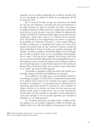 FIN DE UN MUNDO




                  pequeña casa de madera, propiedad de su último marido. Fue
                  en esa casa donde un infarto la abatió en la madrugada del 28
                  de mayo de 1974.
                         En el curso de los años en que nos conocimos me habló
                  de casi tres mil indígenas, conocidos por ella personalmente o
                  de oídas. Aunque no sabía los nombres de todos, casi siempre
                  recordaba su parentesco. Ellos aparecían y reaparecían en situaciones
                  muy diversas y, para mí, poco a poco, su cultura iba adquiriendo
                  sentido más allá de lo evidente, revelaba alguna de sus dimensiones
                  semánticas, y luego otra y otra, en el contexto de las misiones,
                  de la vida familiar en los campamentos, de amores y venganzas,
                  de guerrillas, de “Chancho Colorado” y otros asesinos blancos,
                  del alma o kasphi que se desprende del cuerpo en la hora de la
                  muerte, del mundo antes de que existiera la muerte, cuando los
                  dioses habitaban la Tierra, de mitos que enseñan el porqué del
                  hombre, de sabios y profetas, del abuelo (Alaken) de Lola Kiepja
                  que era sabio y profeta, de los xo’on y sus poderes sobrenaturales,
                  de sus “viajes” a la Luna, de los “espíritus” de la Tierra y del Cielo
                  que no eran sino hombres disfrazados, de un desequilibrado que se
                  creía guanaco y de su muerte, de mujeres muertas durante el parto,
                  de su ﬁnada hija Luisa y su hijo Víctor muerto de tuberculosis en
                  Buenos Aires; de Buenos Aires, de la ocasión en que anduvimos
                  en el “subte” que tanto le había gustado.
                         A menudo se expresaba en selk’nam, sobre todo cuando yo se
                  lo pedía, aunque normalmente hablábamos en español.
                         Era analfabeta y no sabía gran cosa del mundo moderno,
                  sin embargo, su apego a la vida le hacía comprender mucho, tanto
                  de la política local como de las actitudes de la gente. Captaba
                  enseguida el desprecio, el consentimiento, la ambivalencia, la
                  impostura. Apreciaba mucho la amistad de varias familias de
                  origen chileno en su barrio, así como de otras personas por
                  quienes sentía afecto o respeto. A su vez, era muy querida por
                  mucha gente de Río Grande. Le agradaba el trato espontáneo,
                  como por ejemplo el de un vecino argentino que siempre la
                  saludaba con un “hola, paisana”.
                         Le encantaba pasear por el campo, mirar y señalar cerros,
                  ríos, pájaros con sus nombres indígenas y hablar de familias que
                  habían vivido acá y allá. Recordaba con frecuencia los diez años


28. Terruhuan, llamado “Juan  Fuego”, con su esposa y un perro cazador.
El era tío de Angela. Fotógrafo desconocido.


                                                                                                       93
 
