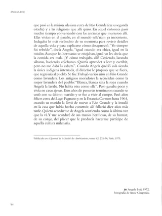 ANGELA LOIJ




              que pasó en la misión salesiana cerca de Río Grande (en su segunda
              estadía) y a las religiosas que allí quiso. En aquel entonces pasó
              mucho tiempo conversando con las ancianas que murieron allí.
              Ellas vivían en el pasado, en el mundo selk’nam ya inexistente.
              Indagaba lo más recóndito de su memoria para revivir detalles
              de aquella vida y para explicarse cómo desapareció. “Yo siempre
              fui rebelde”, decía Angela, “igual cuando era chica, igual en la
              misión. Aunque las hermanas se enojaban, igual yo les decía que
              la comida era mala. ¡Y cómo trabajaba allí! Cosiendo, lavando
              sábanas, haciendo colchones. Quería aprender a leer y escribir,
              pero no me daba la cabeza”. Cuando Angela quedó sola siendo
              la única indígena internada, el director le propuso que se fuera,
              que regresara al pueblo. Se fue.Trabajó varios años en Río Grande
              como lavandera. Los antiguos moradores la recuerdan como la
              mejor lavandera del pueblo: “Blanca, blanca salía la ropa cuando
              Angela la lavaba. No había otra como ella”. Pero ganaba poco y
              vivía en casas ajenas. Esos años de penurias terminaron cuando se
              unió con su último marido y se fue a vivir al campo. Pasó años
              felices cerca del Lago Fagnano y en la Estancia Carmen hasta 1964,
              cuando su marido la llevó de nuevo a Río Grande y la instaló
              en la casa que había hecho construir, allí falleció diez años más
              tarde. Quiero acordarme de Angela sonriendo como la última vez
              que la vi. Y me acordaré de sus manos hermosas, de su humor,
              de su coraje, del placer que le producía hacerme partícipe de
              aquella cultura milenaria.


              Publicado en el Journal de la Société des Américanistes, tomo 62: 235-36, París, 1975.




                                                                                                       29. Angela
                                                                                                               Loij, 1972.
                                                                                            Fotografía de Anne Chapman.


94
 