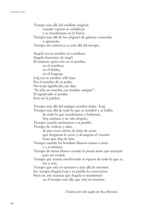 ANGELA LOIJ




              Tiempo más allá del estallido original,
                   cuando vapores se solidiﬁcan
                   y se transforman en la Tierra.
              Tiempo más allá de los orígenes de galaxias conocidas
                   o ignoradas.
              Tiempo sin existencia, es más allá del tiempo.

              Angela era su nombre en castellano.
              Angela, femenino de ángel.
              El misterio quizá está en el nombre,
                     en el nombrar,
                     en el hablar,
                     en el lenguaje.
              Loij era su nombre selk’man.
              Era el nombre de su padre.
              No tenía signiﬁcado, me dijo.
              “Es sólo un nombre, un nombre antiguo”.
              El signiﬁcado se perdió.
              Pero no la palabra.

              Tiempo más allá del antiguo nombre indio –Loij.
              Tiempo más allá de todo lo que se nombró y se habló,
                     de todo lo que nombramos y hablamos,
                     hoy, mañana, y un año después.
              Tiempo cuando asesinamos a su pueblo.
              Tiempo de codicia y odio,
                     de pías voces detrás de balas de acero
                     que desgarran la carne y desangran el corazón
                     hasta que deja de latir.
              Tiempo cuando los hombres blancos matan a otros
                     y a sí mismos.
              Tiempo de terror blanco cuando la poesía tiene que increpar
                     para ser verdad.
              Tiempo que avanza envolviendo el espacio de todo lo que es,
                     fue y será.
              Tiempo que está en nosotros y más allá de nosotros.
              Ese tiempo, Angela Loij y su pueblo lo conocieron.
              Hará un año mañana que Angela se transformó
                     en el tiempo más allá, que está en nosotros.


                                   (Traducción del inglés de Ana Montes)


98
 