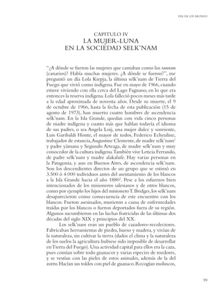 FIN DE UN MUNDO




                         CAPITULO IV
              LA MUJER-LUNA
         EN LA SOCIEDAD SELK’NAM

“¿A dónde se fueron las mujeres que cantaban como los tamtam
(canarios)? Había muchas mujeres. ¿A dónde se fueron?”, me
preguntó un día Lola Kiepja, la última selk’nam de Tierra del
Fuego que vivió como indígena. Fue en mayo de 1966, cuando
estuve viviendo con ella cerca del Lago Fagnano, en lo que era
entonces la reserva indígena. Lola falleció pocos meses más tarde
a la edad aproximada de noventa años. Desde su muerte, el 9
de octubre de 1966, hasta la fecha de esta publicación (15 de
agosto de 1973), han muerto cuatro hombres de ascendencia
selk’nam. En la Isla Grande, quedan con vida cinco personas
de madre indígena y cuatro más que hablan todavía el idioma
de sus padres, o sea Angela Loij, una mujer dulce y sonriente,
Luis Garibaldi Honte, el mayor de todos, Federico Echeuline,
trabajador de estancia, Augustine Clemente, de madre selk’nam1
y padre yámana y Segundo Arteaga, de madre selk’nam y muy
conocedor de la cultura indígena.También vive Leticia Ferrando,
de padre selk’nam y madre alakalufe. Hay varias personas en
la Patagonia, y aun en Buenos Aires, de ascendencia selk’nam.
Son los descendientes directos de un grupo que se estimó en
3.500 ó 4.000 individuos antes del asentamiento de los blancos
a la Isla Grande hacia el año 18802. Pese a los esfuerzos bien
intencionados de los misioneros salesianos y de otros blancos,
como por ejemplo los hijos del misionero T. Bridges, los selk’nam
desaparecieron como consecuencia de este encuentro con los
blancos. Fueron asesinados, murieron a causa de enfermedades
traídas por los blancos o fueron deportados fuera de su región.
Algunos sucumbieron en las luchas fratricidas de las últimas dos
décadas del siglo XIX y principios del XX.
       Los selk’nam eran un pueblo de cazadores-recolectores.
Fabricaban herramientas de piedra, hueso y madera, y vivían de
la naturaleza, sin cultivar la tierra (dados el clima y la naturaleza
de los suelos la agricultura hubiese sido imposible de desarrollar
en Tierra del Fuego). Una actividad capital para ellos era la caza,
pues comían sobre todo guanacos y varias especies de roedores,
y se vestían con las pieles de estos animales, además de la del
zorro. Hacían sus toldos con piel de guanaco. Recogían moluscos,


                                                                                    99
 