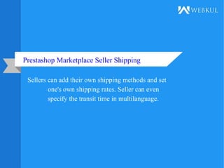 Prestashop Marketplace Seller Shipping
Sellers can add their own shipping methods and set
one's own shipping rates. Seller can even
specify the transit time in multilanguage.
 