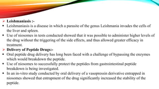  Leishmaniasis :-
 Leishmaniasis is a disease in which a parasite of the genus Leishmania invades the cells of
the liver and spleen.
 Use of niosomes in tests conducted showed that it was possible to administer higher levels of
the drug without the triggering of the side effects, and thus allowed greater efficacy in
treatment.
 Delivery of Peptide Drugs:-
 Oral peptide drug delivery has long been faced with a challenge of bypassing the enzymes
which would breakdown the peptide.
 Use of niosomes to successfully protect the peptides from gastrointestinal peptide
breakdown is being investigated.
 In an in-vitro study conducted by oral delivery of a vasopressin derivative entrapped in
niosomes showed that entrapment of the drug significantly increased the stability of the
peptide.
 