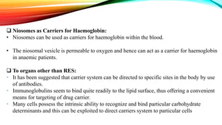  Niosomes as Carriers for Haemoglobin:
• Niosomes can be used as carriers for haemoglobin within the blood.
• The niosomal vesicle is permeable to oxygen and hence can act as a carrier for haemoglobin
in anaemic patients.
 To organs other than RES:
• It has been suggested that carrier system can be directed to specific sites in the body by use
of antibodies.
• Immunoglobulins seem to bind quite readily to the lipid surface, thus offering a convenient
means for targeting of drug carrier.
• Many cells possess the intrinsic ability to recognize and bind particular carbohydrate
determinants and this can be exploited to direct carriers system to particular cells
 