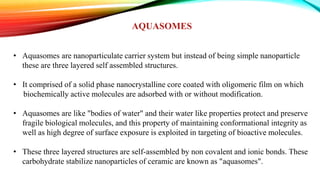 AQUASOMES
• Aquasomes are nanoparticulate carrier system but instead of being simple nanoparticle
these are three layered self assembled structures.
• It comprised of a solid phase nanocrystalline core coated with oligomeric film on which
biochemically active molecules are adsorbed with or without modification.
• Aquasomes are like "bodies of water" and their water like properties protect and preserve
fragile biological molecules, and this property of maintaining conformational integrity as
well as high degree of surface exposure is exploited in targeting of bioactive molecules.
• These three layered structures are self-assembled by non covalent and ionic bonds. These
carbohydrate stabilize nanoparticles of ceramic are known as "aquasomes".
 