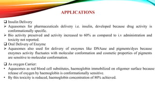 APPLICATIONS
 Insulin Delivery
 Aquasomes for pharmaceuticals delivery i.e. insulin, developed because drug activity is
conformationally specific.
 Bio activity preserved and activity increased to 60% as compared to i.v administration and
toxicity not reported.
 Oral Delivery of Enzyme
 Aquasomes also used for delivery of enzymes like DNAase and pigments/dyes because
enzymes activity fluctuates with molecular conformation and cosmetic properties of pigments
are sensitive to molecular conformation.
 As oxygen Carrier:
• Aquasomes as red blood cell substitutes, haemoglobin immobilized on oligomer surface because
release of oxygen by haemoglobin is conformationally sensitive.
• By this toxicity is reduced, haemoglobin concentration of 80% achieved.
 