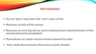 PHYTOSOMES
 The term "phyto" means plant while "some" means cell-like.
 Phytosomes are little cell like structure.
 Phytosomes are novel drug delivery system containing bioactive phytoconstituents of herbs
surround and bound by phospholipids.
 Phytomedicines are complex chemical mixtures prepared from plants.
 Water soluble phytoconstituents (flavonoids) are poorly absorbed.
 