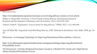 REFERENCES:
https://www.pharmatutor.org/articles/niosomes-as-novel-drug-delivery-system-a-review-article
Shakya V, Bansal BK. Niosomes: A Novel Trend in Drug Delivery. International Journal of
Research and Development in Pharmacy and Life Sciences. 2014; 3(4):1036-1041.
Vishal S, Parth P, “Aquasomes: A novel carrier for drug delivery.” IJPSR, 2012, 3 (3), 688-694.
Vyas SP, Khar RK, Targeted & controlled Drug Delivery, CBC Publisher & distributors, New Delhi, 2004, pp. 28-
30.
Phytosomes: An Emerging Technology For Improving Phytochemical Bioavailability- A Review
https://www.pharmatutor.org/articles/phytosomes-emerging-technology-improving-phytochemical-
bioavailability-review
The Electrosome: A Surface-Displayed Enzymatic Cascade in a Biofuel Cell’s Anode and a High-Density
Surface-Displayed Biocathodic Enzyme
 
