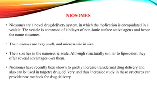 NIOSOMES
• Niosomes are a novel drug delivery system, in which the medication is encapsulated in a
vesicle. The vesicle is composed of a bilayer of non-ionic surface active agents and hence
the name niosomes.
• The niosomes are very small, and microscopic in size.
• Their size lies in the nanometric scale. Although structurally similar to liposomes, they
offer several advantages over them.
• Niosomes have recently been shown to greatly increase transdermal drug delivery and
also can be used in targeted drug delivery, and thus increased study in these structures can
provide new methods for drug delivery.
 