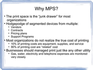 Why MPS? The print space is the “junk drawer” for most    organizations  Hodgepodge of segmented devices from multiple: Vendors Contracts Pricing plans Support Programs Most organizations do not realize the true cost of printing 10% of printing costs are equipment, supplies, and service 90% of printing cost are “related” cost Businesses should managed print just like any other utility Gas, water, electricity and telephone expenses are monitored very closely 