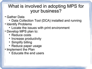 What is involved in adopting MPS for your business? Gather Data  Data Collection Tool (DCA) installed and running Identify Problems Locate the issues with print environment  Develop MPS plan to: Reduce costs Increase productivity Simplify billing Reduce paper usage Implement the Plan Educate the end users 