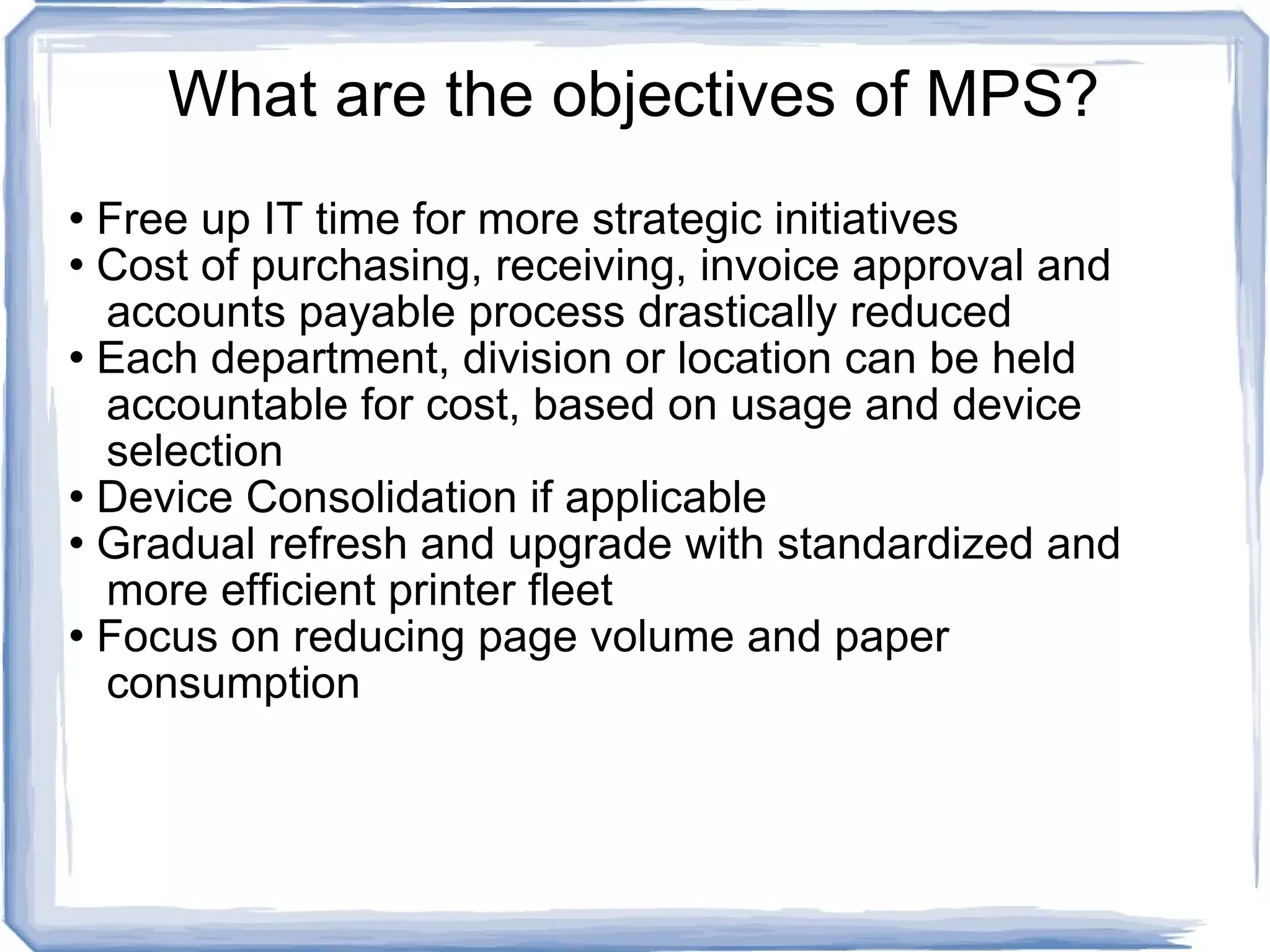 What are the objectives of MPS? Free up IT time for more strategic initiatives Cost of purchasing, receiving, invoice approval and    accounts payable process drastically reduced Each department, division or location can be held    accountable for cost, based on usage and device    selection Device Consolidation if applicable Gradual refresh and upgrade with standardized and    more efficient printer fleet Focus on reducing page volume and paper    consumption 
