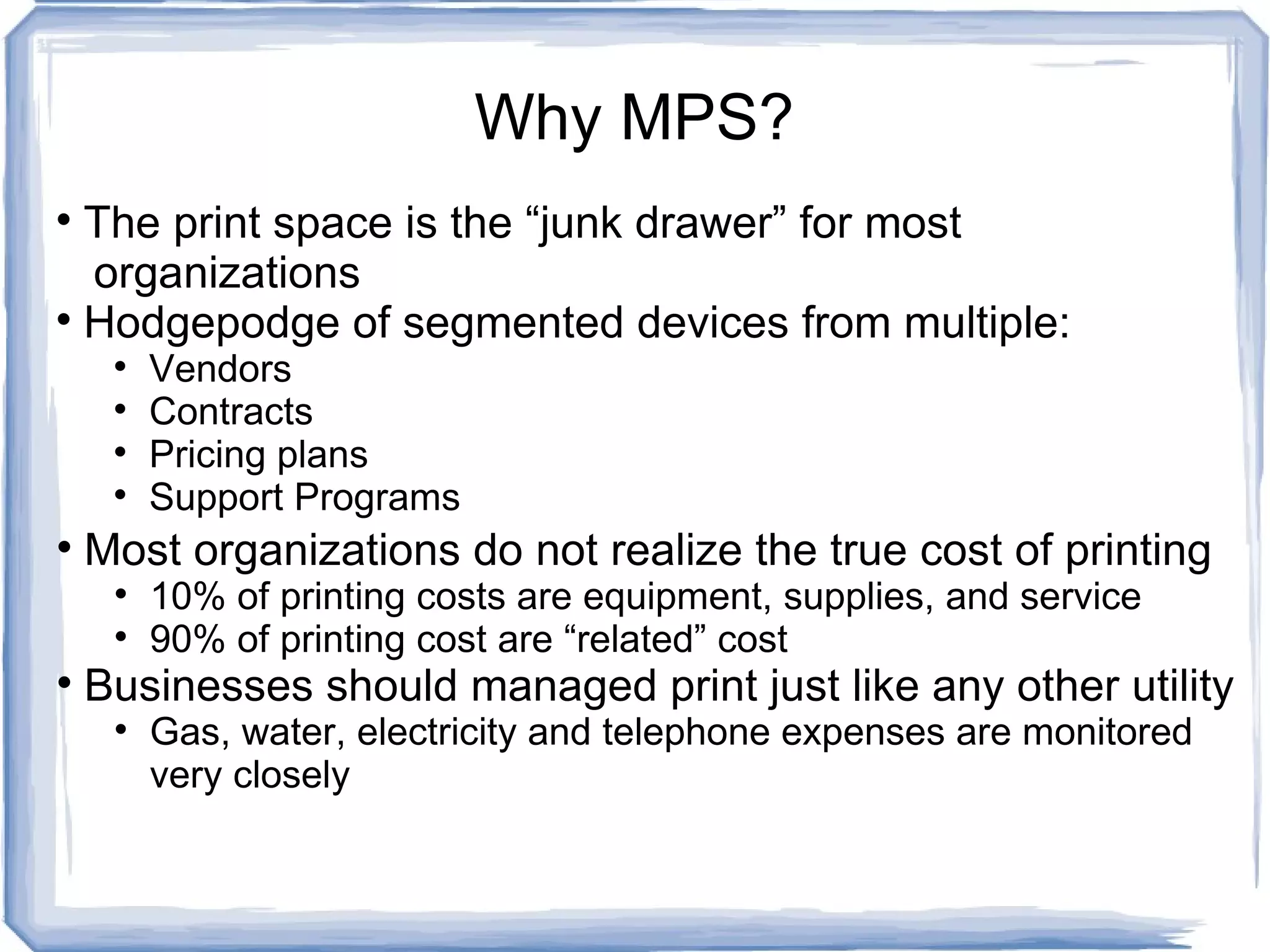 Why MPS? The print space is the “junk drawer” for most    organizations  Hodgepodge of segmented devices from multiple: Vendors Contracts Pricing plans Support Programs Most organizations do not realize the true cost of printing 10% of printing costs are equipment, supplies, and service 90% of printing cost are “related” cost Businesses should managed print just like any other utility Gas, water, electricity and telephone expenses are monitored very closely 