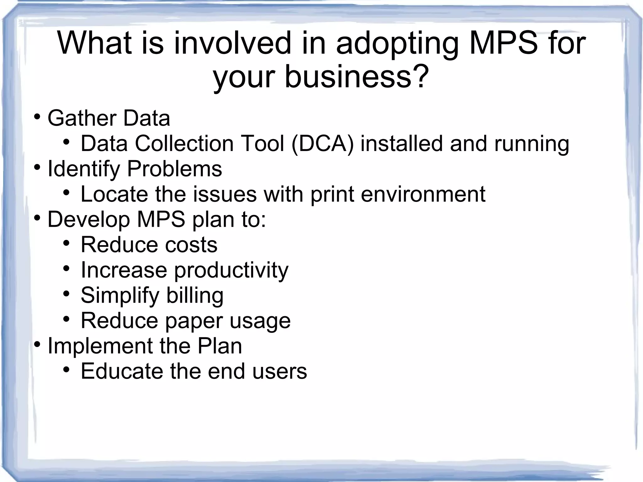 What is involved in adopting MPS for your business? Gather Data  Data Collection Tool (DCA) installed and running Identify Problems Locate the issues with print environment  Develop MPS plan to: Reduce costs Increase productivity Simplify billing Reduce paper usage Implement the Plan Educate the end users 