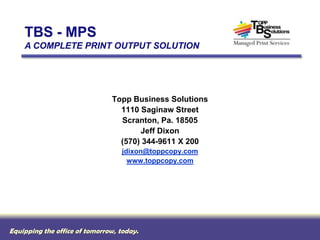 TBS - MPS
    A COMPLETE PRINT OUTPUT SOLUTION




                               Topp Business Solutions
                                 1110 Saginaw Street
                                 Scranton, Pa. 18505
                                      Jeff Dixon
                                 (570) 344-9611 X 200
                                  jdixon@toppcopy.com
                                    www.toppcopy.com




Equipping the office of tomorrow, today.
 