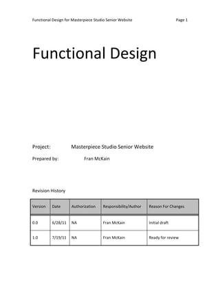 Functional Design for Masterpiece Studio Senior Website                       Page 1




Functional Design




Project:             Masterpiece Studio Senior Website

Prepared by:                Fran McKain




Revision History


Version    Date      Authorization    Responsibility/Author   Reason For Changes


0.0        6/28/11   NA               Fran McKain             Initial draft


1.0        7/19/11   NA               Fran McKain             Ready for review
 