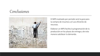 Conclusiones
El MPS realizado por periodo será la guía para
la compra de insumos y el uso eficiente de
recursos.
Elaborar un MPS facilita la programación de la
producción en los plazos de entrega y de esta
manera satisfacer la demanda.
 