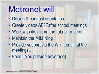 Metronet will
• Design & conduct orientation
• Create videos &F2Fafter school meetings
• Work with district on the rubric for credit
• Maintain the MILI Ning
• Provide support via the Wiki, email, at the
meetings…
• Food! (You provide beverage)
www.flickr.com/photos/85966598@N00/210586449
 