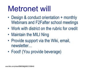 Metronet will
• Design & conduct orientation + monthly
Webinars and F2Fafter school meetings
• Work with district on the rubric for credit
• Maintain the MILI Ning
• Provide support via the Wiki, email,
newsletter…
• Food! (You provide beverage)
www.flickr.com/photos/85966598@N00/210586449
 
