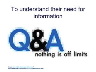 To understand their need for
information
Image: 'Q & A 2.0: Nothing Is Off Limits!'
http://www.flickr.com/photos/8727793@N05/2887622999
 