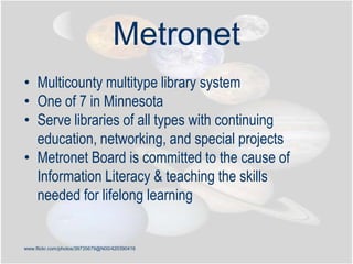 www.flickr.com/photos/39735679@N00/420390416
Metronet
• Multicounty multitype library system
• One of 7 in Minnesota
• Serve libraries of all types with continuing
education, networking, and special projects
• Metronet Board is committed to the cause of
Information Literacy & teaching the skills
needed for lifelong learning
 