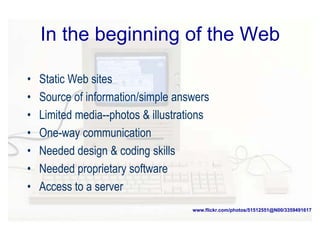 In the beginning of the Web
• Static Web sites
• Source of information/simple answers
• Limited media--photos & illustrations
• One-way communication
• Needed design & coding skills
• Needed proprietary software
• Access to a server
www.flickr.com/photos/51512551@N00/3359491617
 
