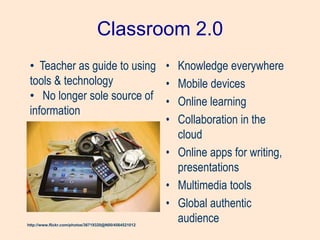 Classroom 2.0
• Knowledge everywhere
• Mobile devices
• Online learning
• Collaboration in the
cloud
• Online apps for writing,
presentations
• Multimedia tools
• Global authentic
audiencehttp://www.flickr.com/photos/36719320@N00/4564521012
• Teacher as guide to using
tools & technology
• No longer sole source of
information
 