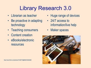 Library Research 3.0
• Librarian as teacher
• Be proactive in adapting
technology
• Teaching consumers
• Content creation
• eBooks/electronic
resources
• Huge range of devices
• 24/7 access to
information/live help
• Maker spaces
http://www.flickr.com/photos/74105777@N00/6153522068
 